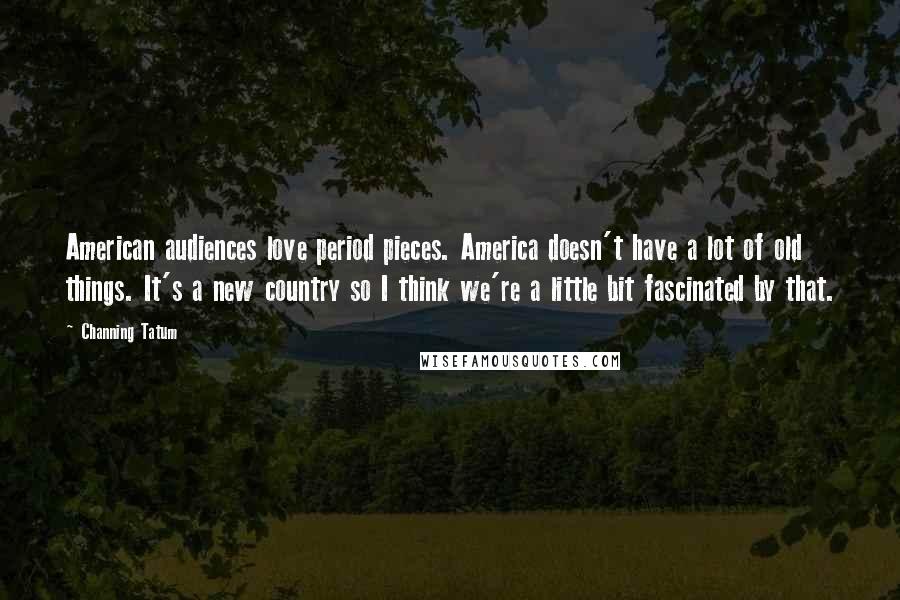 Channing Tatum Quotes: American audiences love period pieces. America doesn't have a lot of old things. It's a new country so I think we're a little bit fascinated by that.