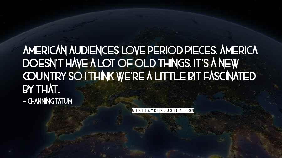 Channing Tatum Quotes: American audiences love period pieces. America doesn't have a lot of old things. It's a new country so I think we're a little bit fascinated by that.