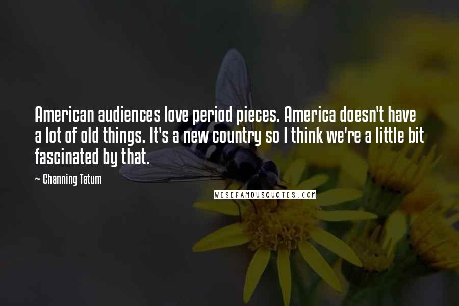 Channing Tatum Quotes: American audiences love period pieces. America doesn't have a lot of old things. It's a new country so I think we're a little bit fascinated by that.