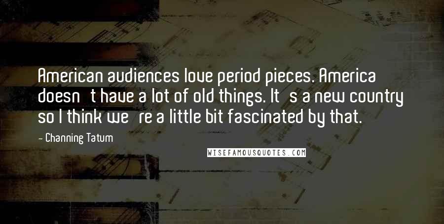 Channing Tatum Quotes: American audiences love period pieces. America doesn't have a lot of old things. It's a new country so I think we're a little bit fascinated by that.