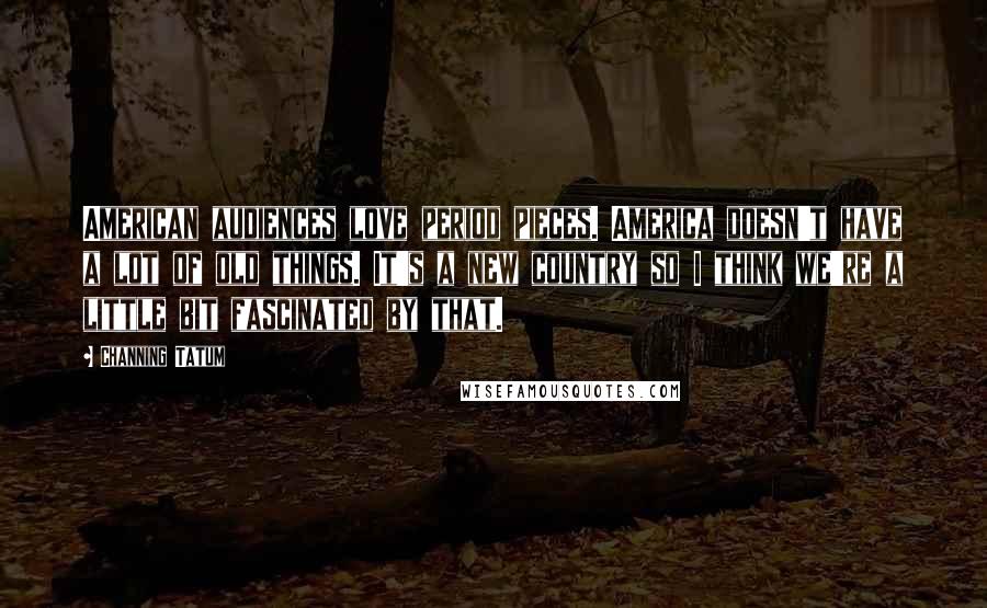 Channing Tatum Quotes: American audiences love period pieces. America doesn't have a lot of old things. It's a new country so I think we're a little bit fascinated by that.