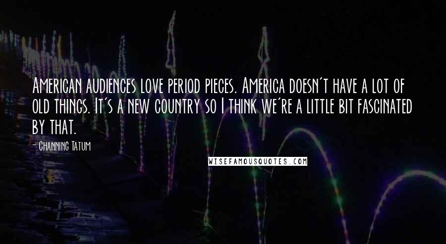 Channing Tatum Quotes: American audiences love period pieces. America doesn't have a lot of old things. It's a new country so I think we're a little bit fascinated by that.