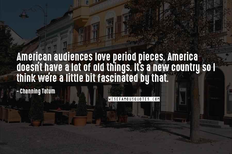 Channing Tatum Quotes: American audiences love period pieces. America doesn't have a lot of old things. It's a new country so I think we're a little bit fascinated by that.