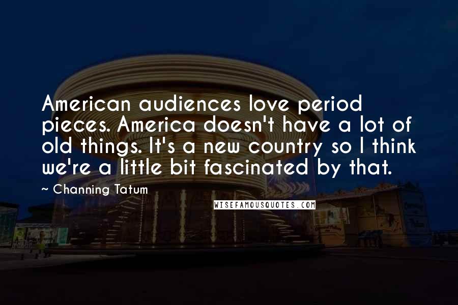 Channing Tatum Quotes: American audiences love period pieces. America doesn't have a lot of old things. It's a new country so I think we're a little bit fascinated by that.