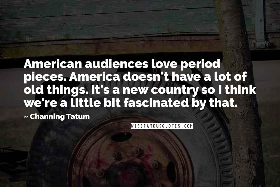 Channing Tatum Quotes: American audiences love period pieces. America doesn't have a lot of old things. It's a new country so I think we're a little bit fascinated by that.