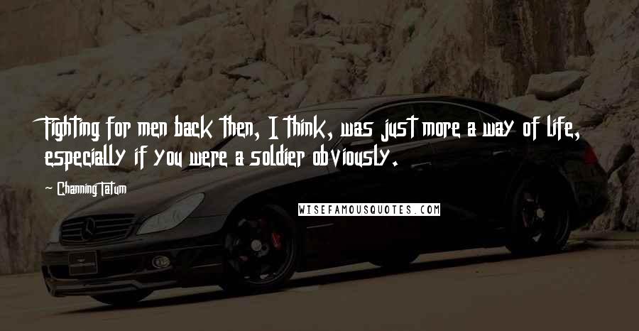 Channing Tatum Quotes: Fighting for men back then, I think, was just more a way of life, especially if you were a soldier obviously.