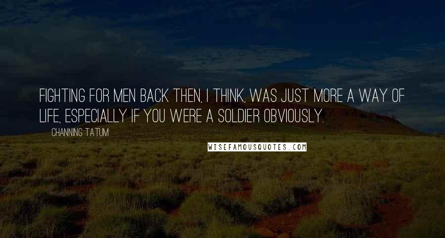 Channing Tatum Quotes: Fighting for men back then, I think, was just more a way of life, especially if you were a soldier obviously.