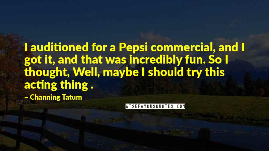 Channing Tatum Quotes: I auditioned for a Pepsi commercial, and I got it, and that was incredibly fun. So I thought, Well, maybe I should try this acting thing .