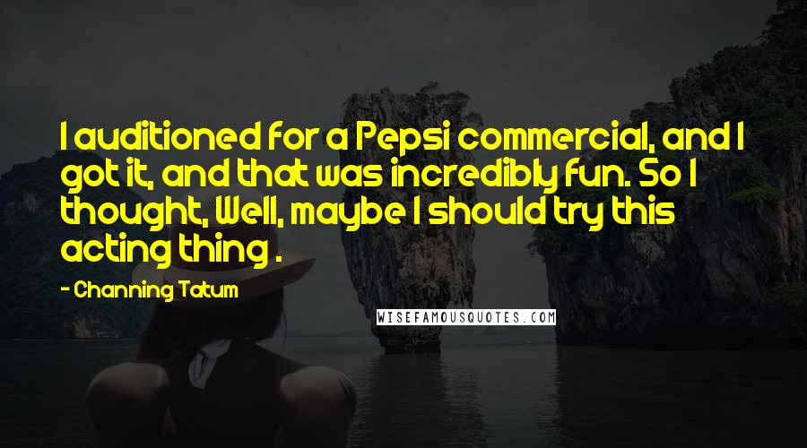 Channing Tatum Quotes: I auditioned for a Pepsi commercial, and I got it, and that was incredibly fun. So I thought, Well, maybe I should try this acting thing .
