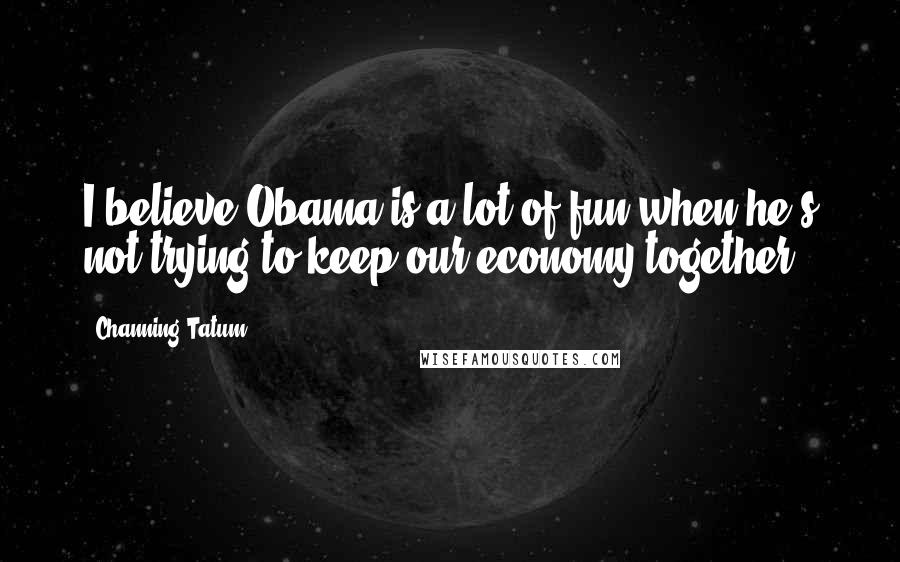 Channing Tatum Quotes: I believe Obama is a lot of fun when he's not trying to keep our economy together.