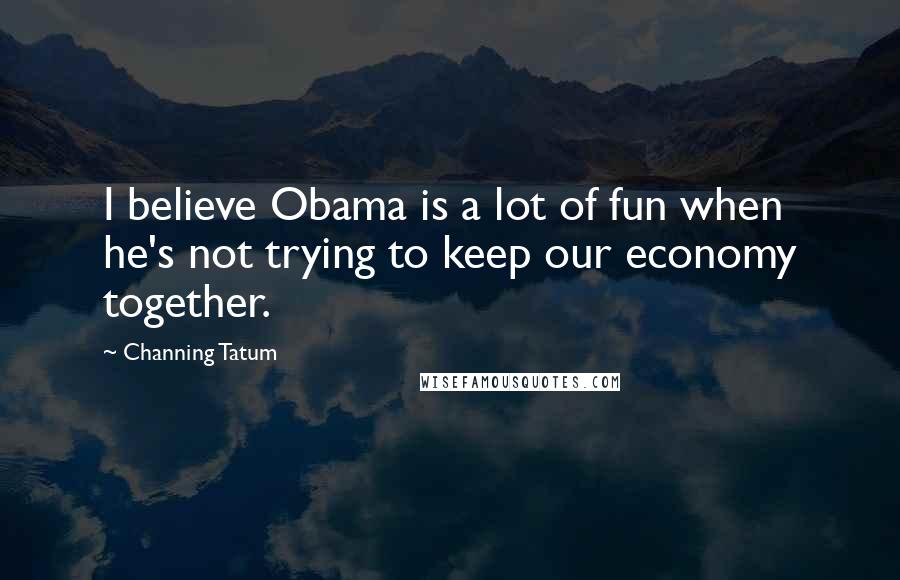 Channing Tatum Quotes: I believe Obama is a lot of fun when he's not trying to keep our economy together.