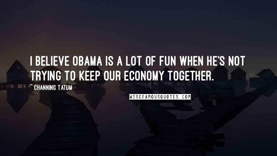 Channing Tatum Quotes: I believe Obama is a lot of fun when he's not trying to keep our economy together.