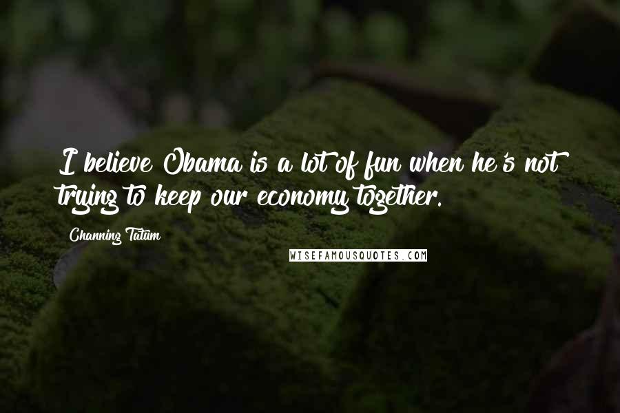 Channing Tatum Quotes: I believe Obama is a lot of fun when he's not trying to keep our economy together.