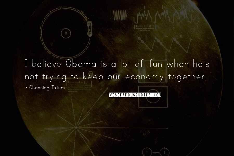 Channing Tatum Quotes: I believe Obama is a lot of fun when he's not trying to keep our economy together.