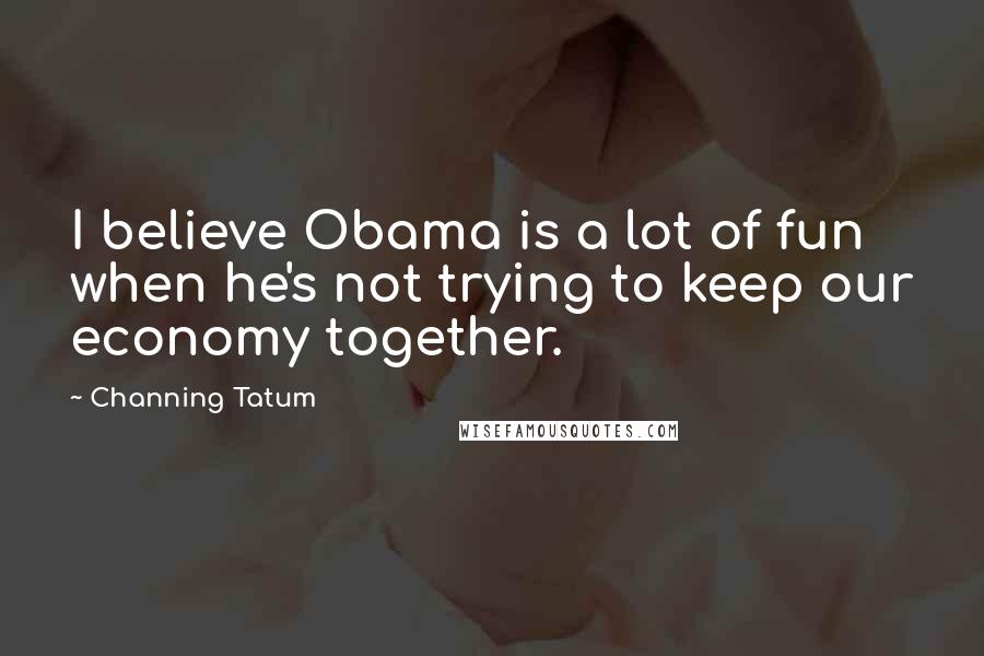 Channing Tatum Quotes: I believe Obama is a lot of fun when he's not trying to keep our economy together.