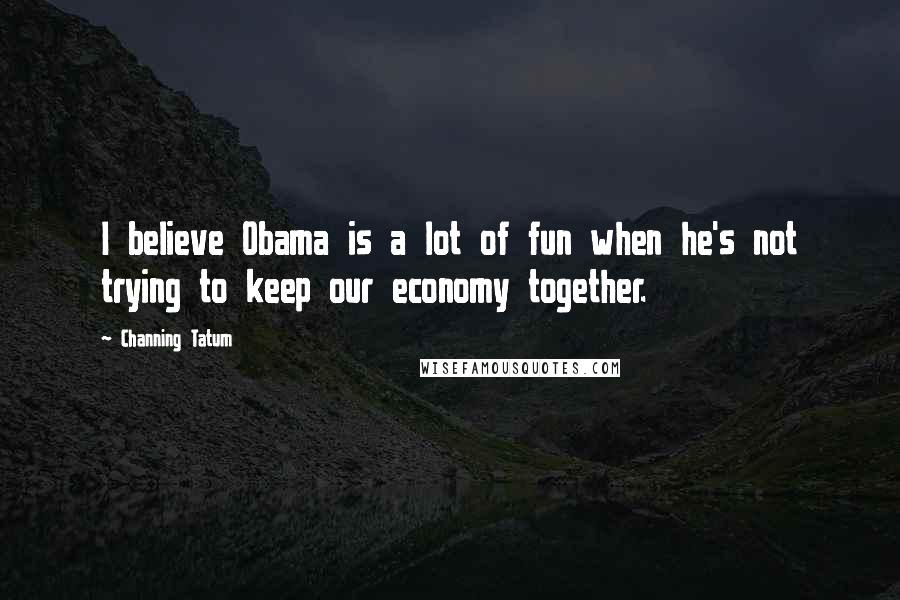 Channing Tatum Quotes: I believe Obama is a lot of fun when he's not trying to keep our economy together.