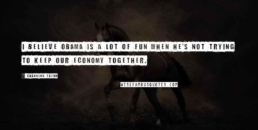 Channing Tatum Quotes: I believe Obama is a lot of fun when he's not trying to keep our economy together.