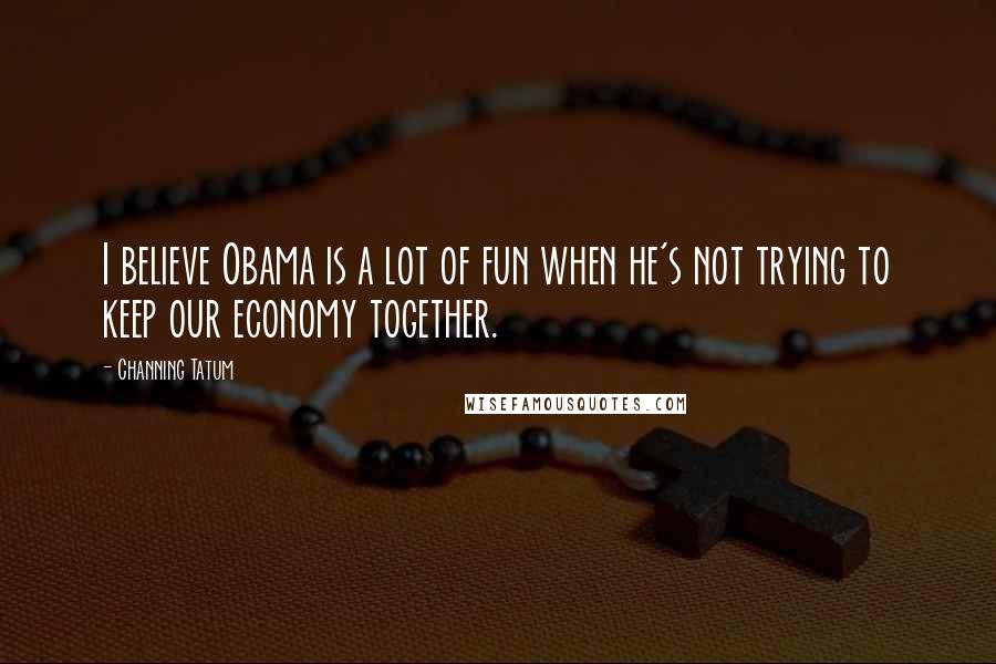 Channing Tatum Quotes: I believe Obama is a lot of fun when he's not trying to keep our economy together.