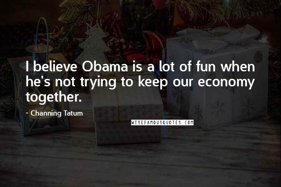 Channing Tatum Quotes: I believe Obama is a lot of fun when he's not trying to keep our economy together.