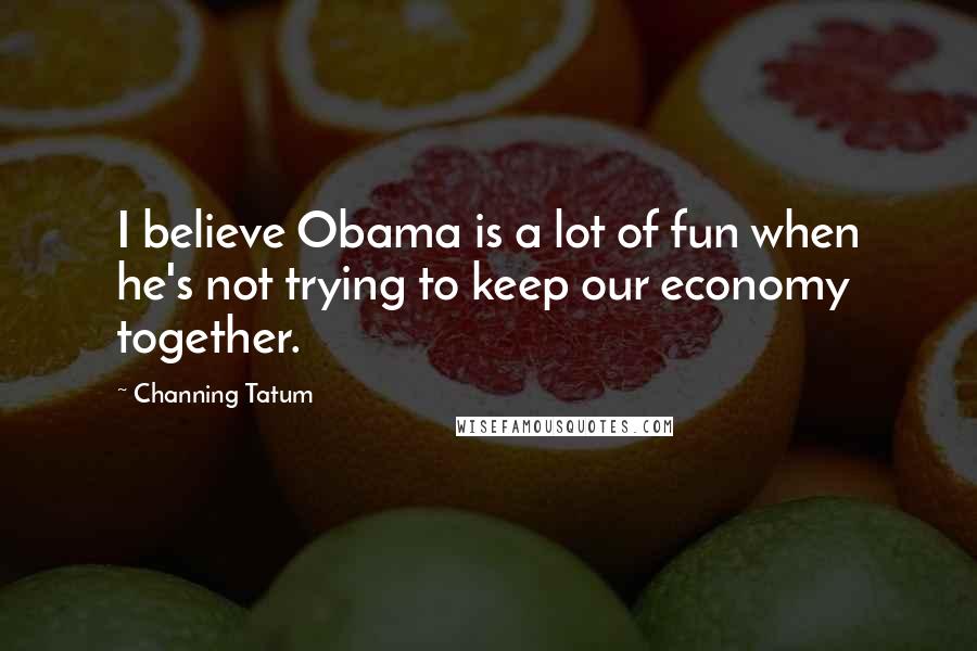 Channing Tatum Quotes: I believe Obama is a lot of fun when he's not trying to keep our economy together.