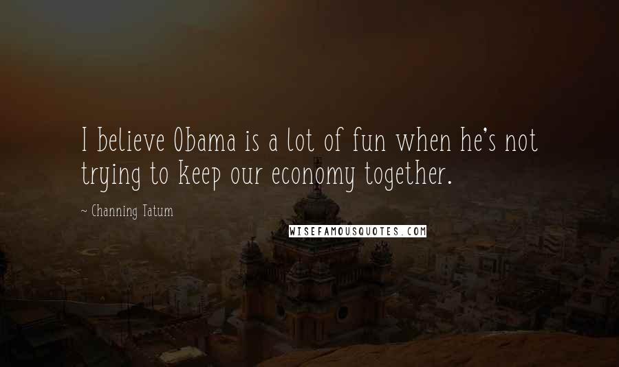 Channing Tatum Quotes: I believe Obama is a lot of fun when he's not trying to keep our economy together.