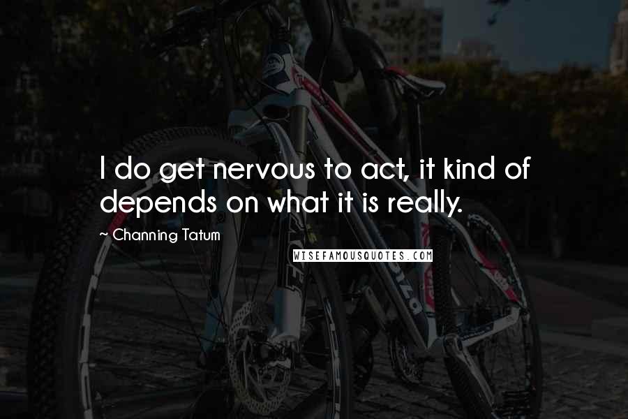 Channing Tatum Quotes: I do get nervous to act, it kind of depends on what it is really.