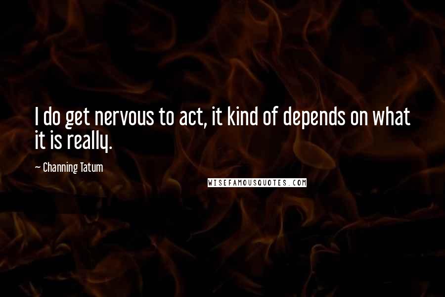 Channing Tatum Quotes: I do get nervous to act, it kind of depends on what it is really.