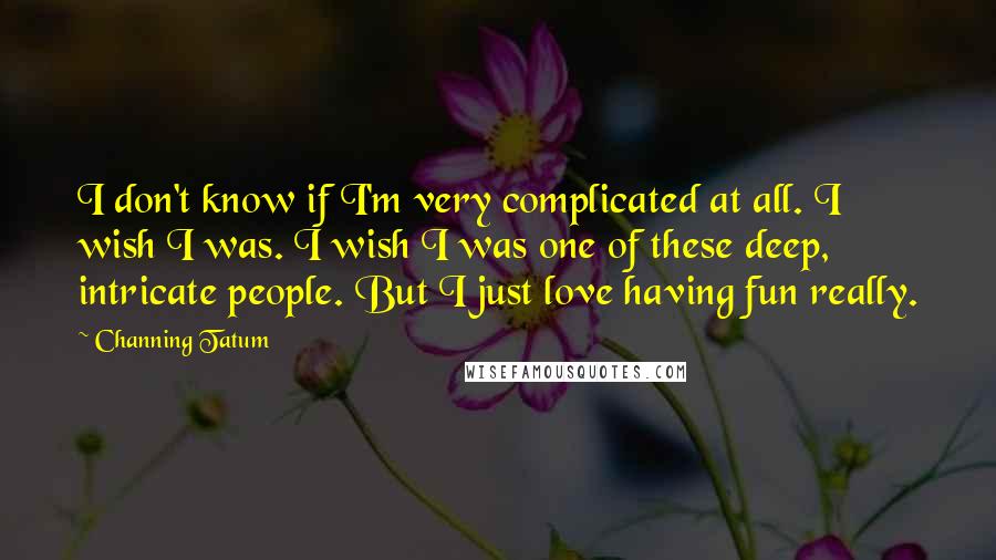 Channing Tatum Quotes: I don't know if I'm very complicated at all. I wish I was. I wish I was one of these deep, intricate people. But I just love having fun really.