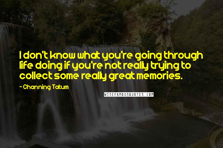 Channing Tatum Quotes: I don't know what you're going through life doing if you're not really trying to collect some really great memories.