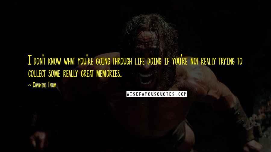 Channing Tatum Quotes: I don't know what you're going through life doing if you're not really trying to collect some really great memories.