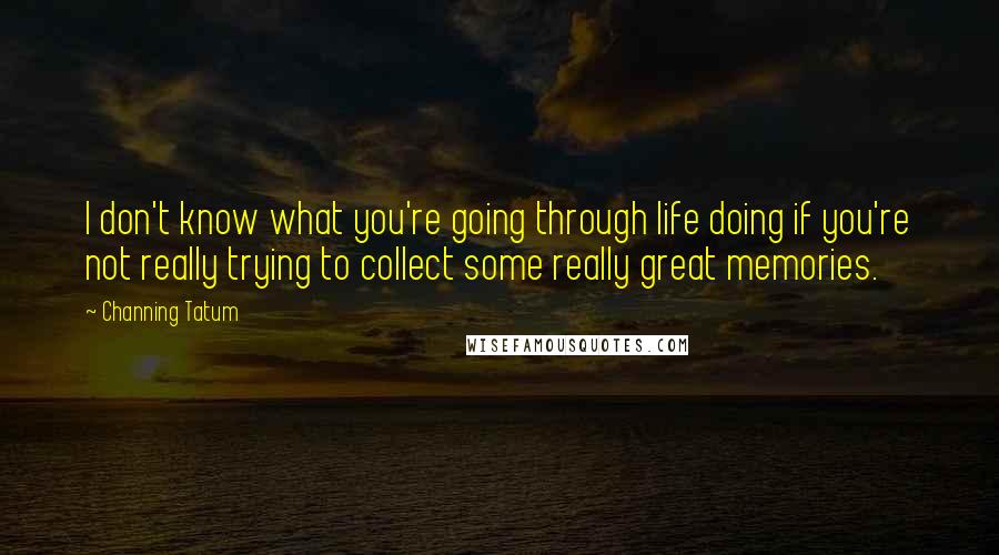 Channing Tatum Quotes: I don't know what you're going through life doing if you're not really trying to collect some really great memories.