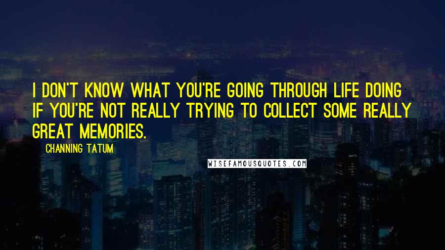 Channing Tatum Quotes: I don't know what you're going through life doing if you're not really trying to collect some really great memories.