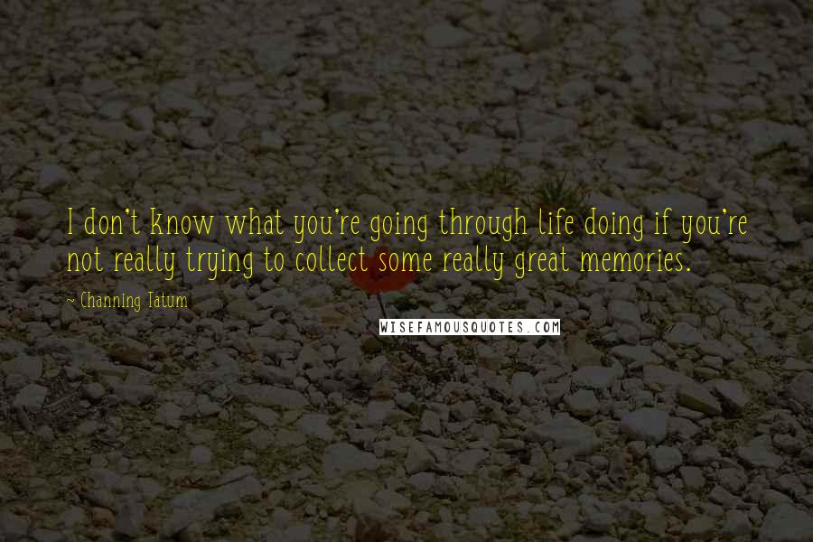 Channing Tatum Quotes: I don't know what you're going through life doing if you're not really trying to collect some really great memories.