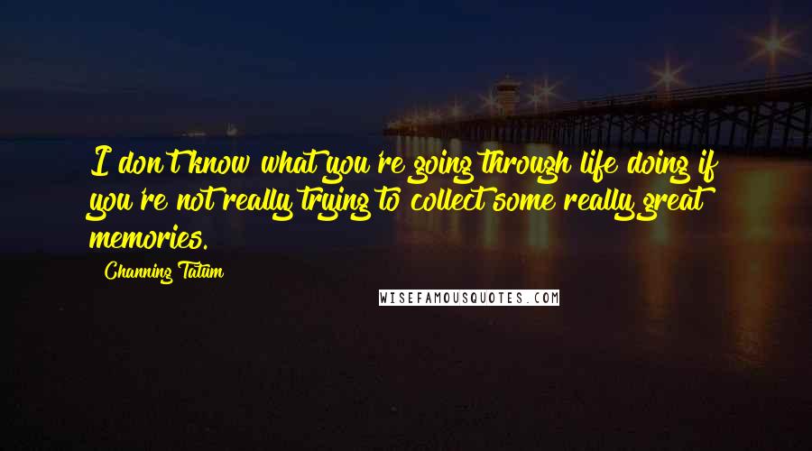 Channing Tatum Quotes: I don't know what you're going through life doing if you're not really trying to collect some really great memories.