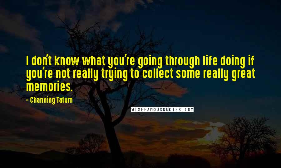 Channing Tatum Quotes: I don't know what you're going through life doing if you're not really trying to collect some really great memories.