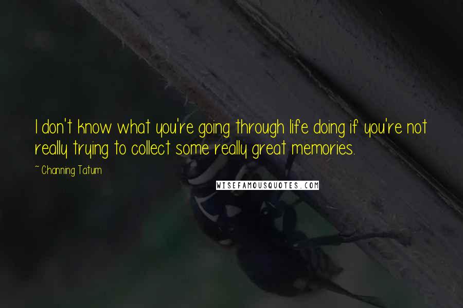 Channing Tatum Quotes: I don't know what you're going through life doing if you're not really trying to collect some really great memories.