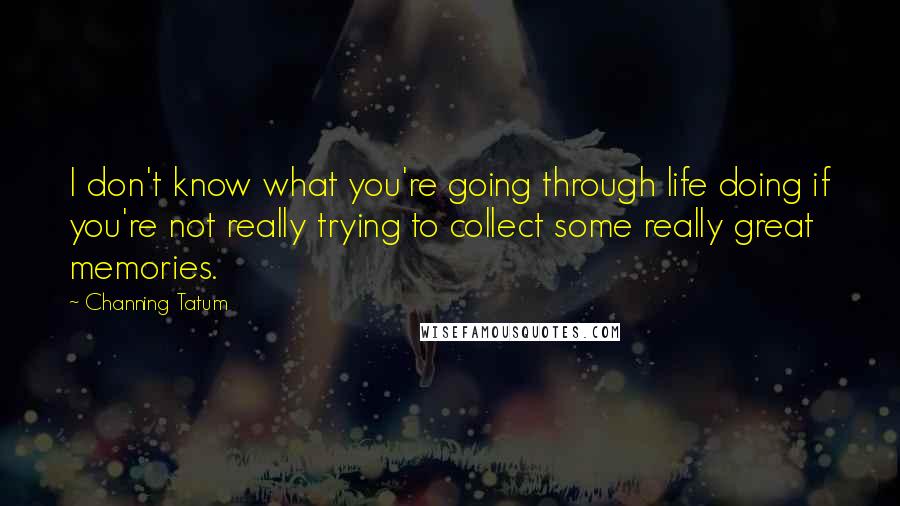 Channing Tatum Quotes: I don't know what you're going through life doing if you're not really trying to collect some really great memories.