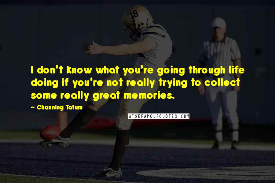 Channing Tatum Quotes: I don't know what you're going through life doing if you're not really trying to collect some really great memories.