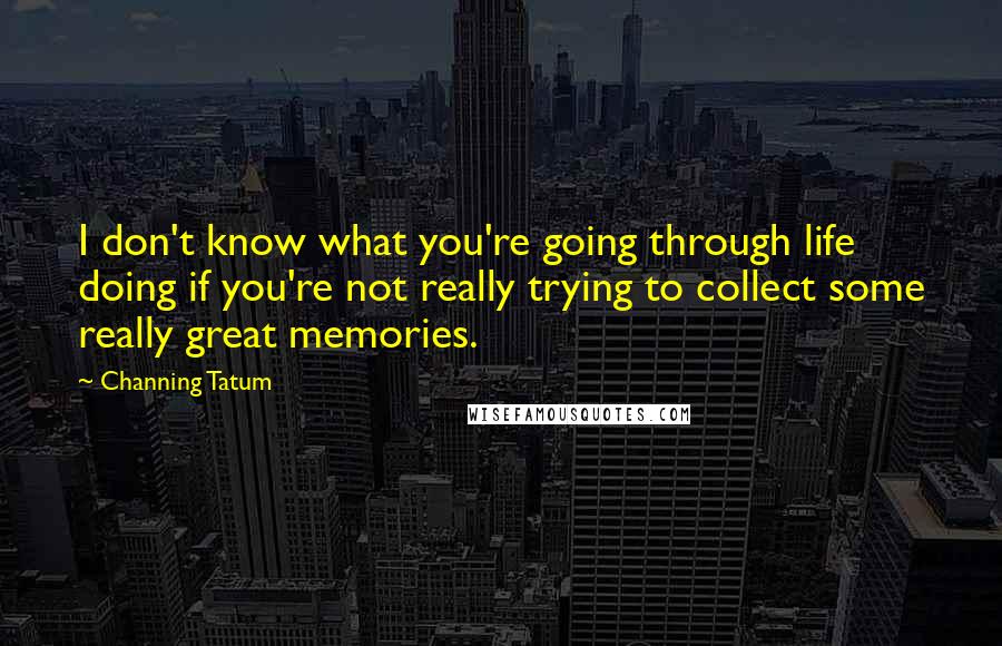 Channing Tatum Quotes: I don't know what you're going through life doing if you're not really trying to collect some really great memories.