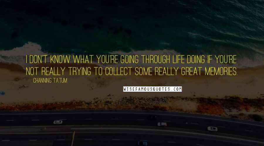 Channing Tatum Quotes: I don't know what you're going through life doing if you're not really trying to collect some really great memories.