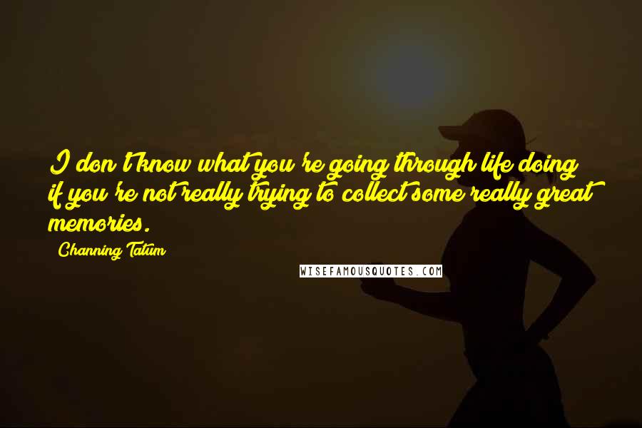 Channing Tatum Quotes: I don't know what you're going through life doing if you're not really trying to collect some really great memories.