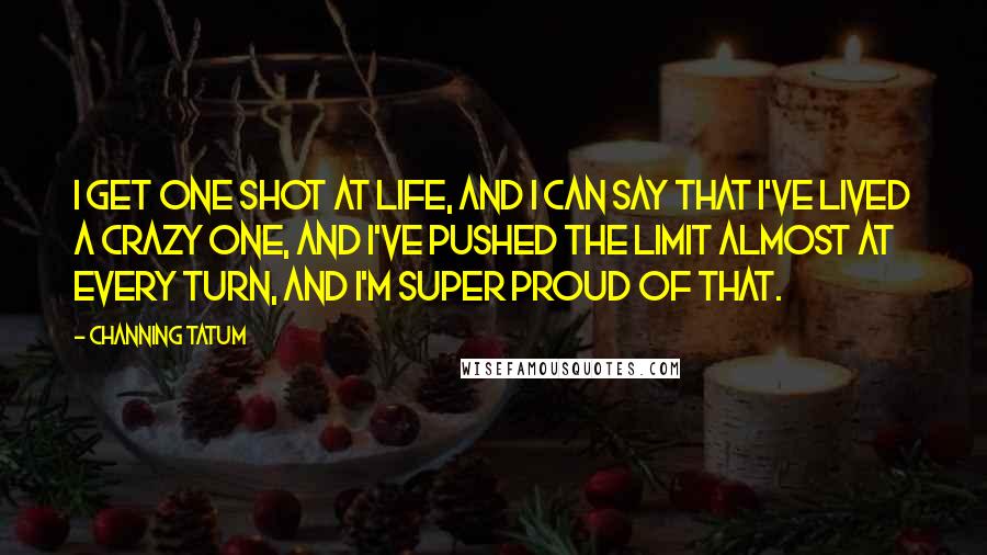 Channing Tatum Quotes: I get one shot at life, and I can say that I've lived a crazy one, and I've pushed the limit almost at every turn, and I'm super proud of that.