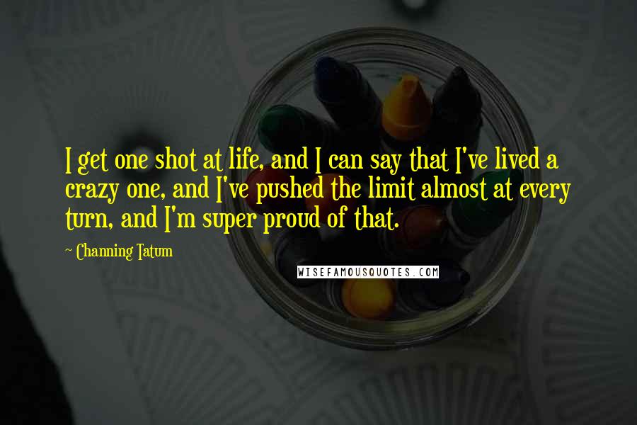 Channing Tatum Quotes: I get one shot at life, and I can say that I've lived a crazy one, and I've pushed the limit almost at every turn, and I'm super proud of that.