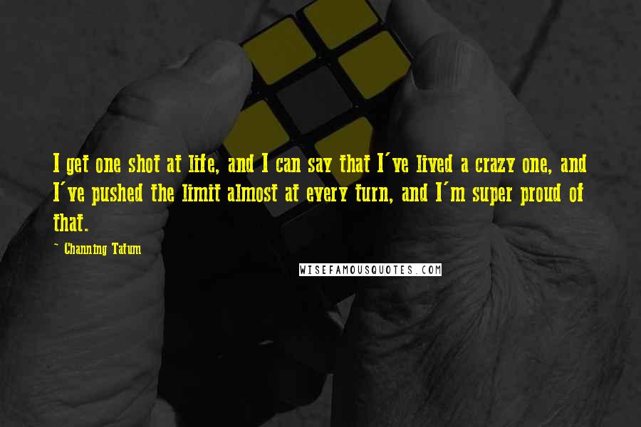 Channing Tatum Quotes: I get one shot at life, and I can say that I've lived a crazy one, and I've pushed the limit almost at every turn, and I'm super proud of that.