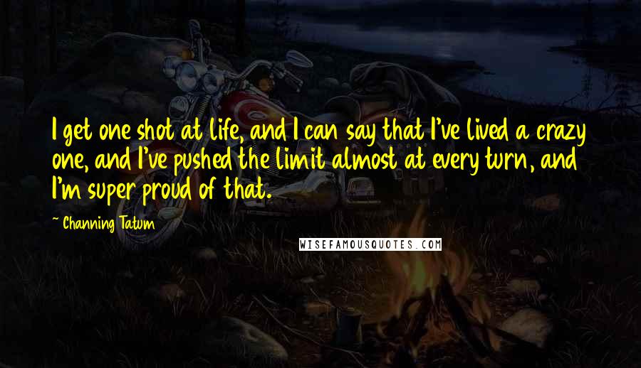 Channing Tatum Quotes: I get one shot at life, and I can say that I've lived a crazy one, and I've pushed the limit almost at every turn, and I'm super proud of that.