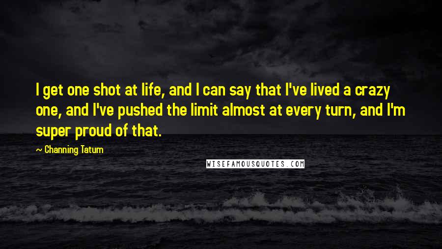 Channing Tatum Quotes: I get one shot at life, and I can say that I've lived a crazy one, and I've pushed the limit almost at every turn, and I'm super proud of that.