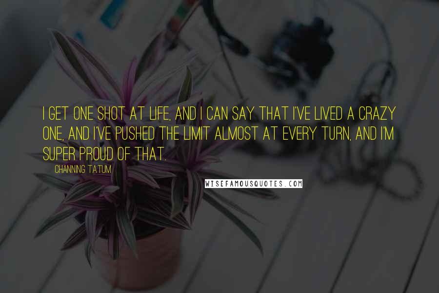 Channing Tatum Quotes: I get one shot at life, and I can say that I've lived a crazy one, and I've pushed the limit almost at every turn, and I'm super proud of that.