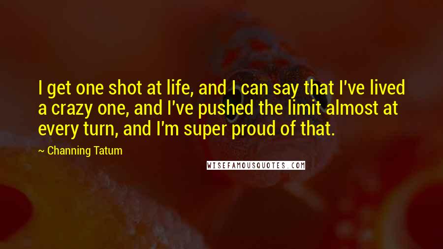 Channing Tatum Quotes: I get one shot at life, and I can say that I've lived a crazy one, and I've pushed the limit almost at every turn, and I'm super proud of that.