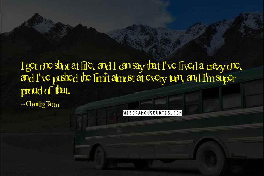 Channing Tatum Quotes: I get one shot at life, and I can say that I've lived a crazy one, and I've pushed the limit almost at every turn, and I'm super proud of that.