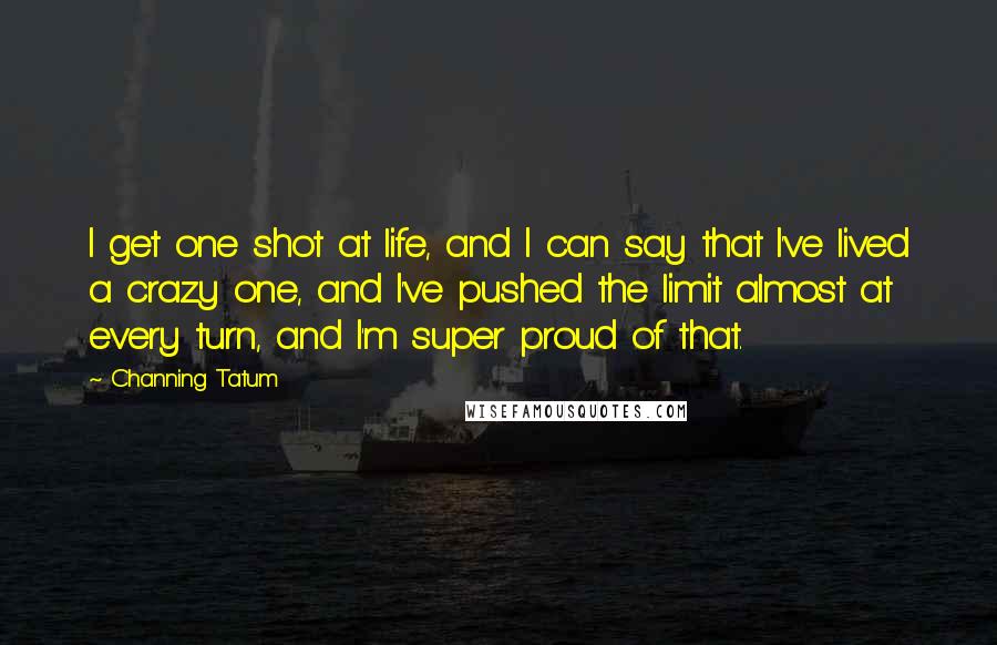 Channing Tatum Quotes: I get one shot at life, and I can say that I've lived a crazy one, and I've pushed the limit almost at every turn, and I'm super proud of that.